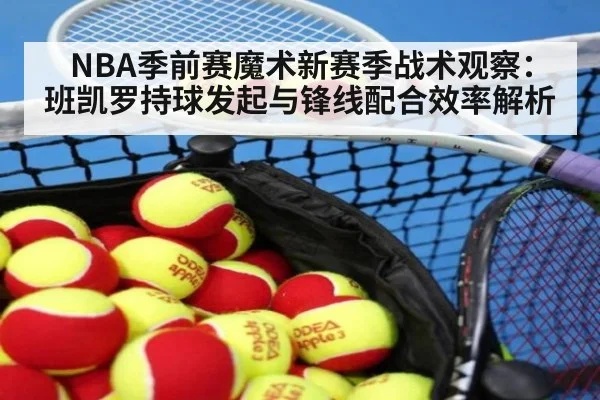 NBA季前赛魔术新赛季战术观察：班凯罗持球发起与锋线配合效率解析